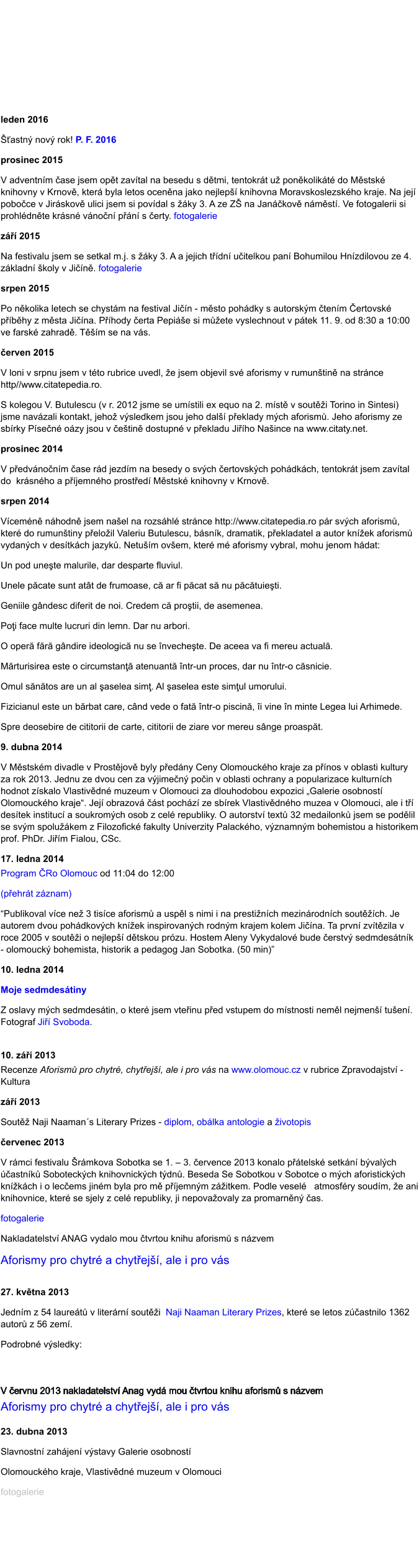 leden 2016 astn nov rok! P. F. 2016 prosinec 2015 V adventnm ase jsem opt zavtal na besedu s dtmi, tentokrt u ponkolikt do Mstsk knihovny v Krnov, kter byla letos ocenna jako nejlep knihovna Moravskoslezskho kraje. Na jej poboce v Jirskov ulici jsem si povdal s ky 3. A ze Z na Jankov nmst. Ve fotogalerii si prohldnte krsn vnon pn s erty. fotogalerie z 2015 Na festivalu jsem se setkal m.j. s ky 3. A a jejich tdn uitelkou pan Bohumilou Hnzdilovou ze 4. zkladn koly v Jin. fotogalerie srpen 2015 Po nkolika letech se chystm na festival Jin - msto pohdky s autorskm tenm ertovsk pbhy z msta Jina. Phody erta Pepie si mete vyslechnout v ptek 11. 9. od 8:30 a 10:00 ve farsk zahrad. Tm se na vs.  erven 2015 V loni v srpnu jsem v tto rubrice uvedl, e jsem objevil sv aforismy v rumuntin na strnce http//www.citatepedia.ro.  S kolegou V. Butulescu (v r. 2012 jsme se umstili ex equo na 2. mst v souti Torino in Sintesi) jsme navzali kontakt, jeho vsledkem jsou jeho dal peklady mch aforism. Jeho aforismy ze sbrky Psen ozy jsou v etin dostupn v pekladu Jiho Naince na www.citaty.net. prosinec 2014 V pedvnonm ase rd jezdm na besedy o svch ertovskch pohdkch, tentokrt jsem zavtal do  krsnho a pjemnho prosted Mstsk knihovny v Krnov. srpen 2014 Vcemn nhodn jsem nael na rozshl strnce http://www.citatepedia.ro pr svch aforism, kter do rumuntiny peloil Valeriu Butulescu, bsnk, dramatik, pekladatel a autor knek aforism  vydanch v destkch jazyk. Netum ovem, kter m aforismy vybral, mohu jenom hdat: Un pod unete malurile, dar desparte fluviul. Unele pcate sunt att de frumoase, c ar fi pcat s nu pctuieti. Geniile gndesc diferit de noi. Credem c protii, de asemenea. Poi face multe lucruri din lemn. Dar nu arbori. O oper fr gndire ideologic nu se nvechete. De aceea va fi mereu actual. Mrturisirea este o circumstan atenuant ntr-un proces, dar nu ntr-o csnicie. Omul sntos are un al aselea sim. Al aselea este simul umorului. Fizicianul este un brbat care, cnd vede o fat ntr-o piscin, i vine n minte Legea lui Arhimede. Spre deosebire de cititorii de carte, cititorii de ziare vor mereu snge proaspt. 9. dubna 2014 V Mstskm divadle v Prostjov byly pedny Ceny Olomouckho kraje za pnos v oblasti kultury za rok 2013. Jednu ze dvou cen za vjimen poin v oblasti ochrany a popularizace kulturnch hodnot zskalo Vlastivdn muzeum v Olomouci za dlouhodobou expozici Galerie osobnost Olomouckho kraje. Jej obrazov st pochz ze sbrek Vlastivdnho muzea v Olomouci, ale i t destek instituc a soukromch osob z cel republiky. O autorstv text 32 medailonk jsem se podlil se svm spolukem z Filozofick fakulty Univerzity Palackho, vznamnm bohemistou a historikem prof. PhDr. Jim Fialou, CSc. 17. ledna 2014 Program Ro Olomouc od 11:04 do 12:00  (pehrt zznam) Publikoval vce ne 3 tisce aforism a uspl s nimi i na prestinch mezinrodnch soutch. Je autorem dvou pohdkovch knek inspirovanch rodnm krajem kolem Jina. Ta prvn zvtzila v roce 2005 v souti o nejlep dtskou przu. Hostem Aleny Vykydalov bude erstv sedmdestnk - olomouck bohemista, historik a pedagog Jan Sobotka. (50 min) 10. ledna 2014 Moje sedmdestiny Z oslavy mch sedmdestin, o kter jsem vteinu ped vstupem do mstnosti neml nejmen tuen. Fotograf Ji Svoboda.  10. z 2013 Recenze Aforism pro chytr, chytej, ale i pro vs na www.olomouc.cz v rubrice Zpravodajstv - Kultura z 2013 Sout Naji Naamans Literary Prizes - diplom, oblka antologie a ivotopis ervenec 2013 V rmci festivalu rmkova Sobotka se 1.  3. ervence 2013 konalo ptelsk setkn bvalch astnk Soboteckch knihovnickch tdn. Beseda Se Sobotkou v Sobotce o mch aforistickch knkch i o lecems jinm byla pro m pjemnm zitkem. Podle vesel   atmosfry soudm, e ani knihovnice, kter se sjely z cel republiky, ji nepovaovaly za promarnn as. fotogalerie Nakladatelstv ANAG vydalo mou tvrtou knihu aforism s nzvem  Aforismy pro chytr a chytej, ale i pro vs  27. kvtna 2013 Jednm z 54 lauret v literrn souti  Naji Naaman Literary Prizes, kter se letos zastnilo 1362 autor z 56 zem.  Podrobn vsledky:   V ervnu 2013 nakladatelstv Anag vyd mou tvrtou knihu aforism s nzvem  Aforismy pro chytr a chytej, ale i pro vs   23. dubna 2013 Slavnostn zahjen vstavy Galerie osobnost  Olomouckho kraje, Vlastivdn muzeum v Olomouci fotogalerie